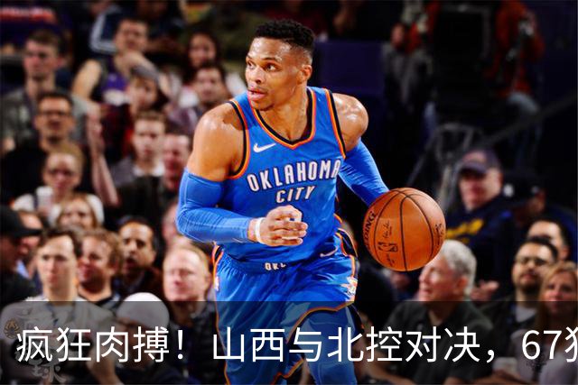 疯狂肉搏！山西与北控对决，67犯规如同打仗！